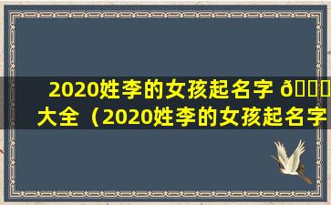 2020姓李的女孩起名字 🐟 大全（2020姓李的女孩起名字大全三个字）